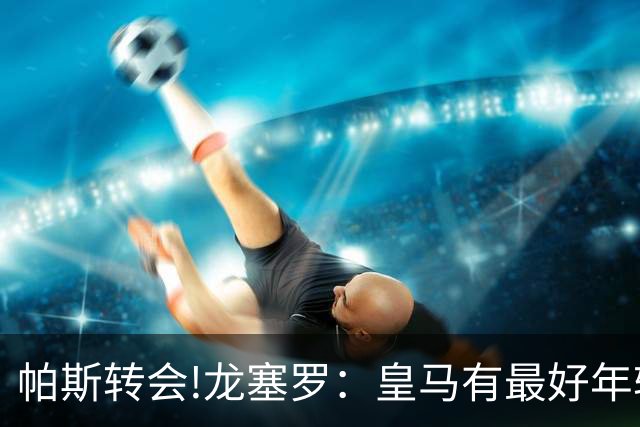 帕斯转会!龙塞罗：皇马有最好年轻球员 但现在要立刻夺冠不能再等