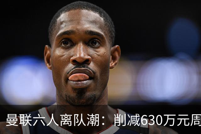 曼联六人离队潮：削减630万元周薪，敲定3.15亿元新援